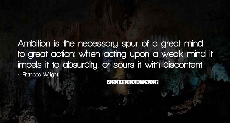 Frances Wright Quotes: Ambition is the necessary spur of a great mind to great action; when acting upon a weak mind it impels it to absurdity, or sours it with discontent.