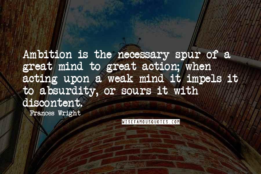 Frances Wright Quotes: Ambition is the necessary spur of a great mind to great action; when acting upon a weak mind it impels it to absurdity, or sours it with discontent.