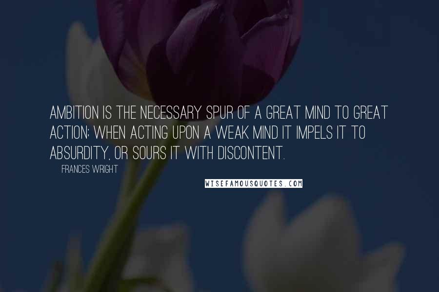 Frances Wright Quotes: Ambition is the necessary spur of a great mind to great action; when acting upon a weak mind it impels it to absurdity, or sours it with discontent.