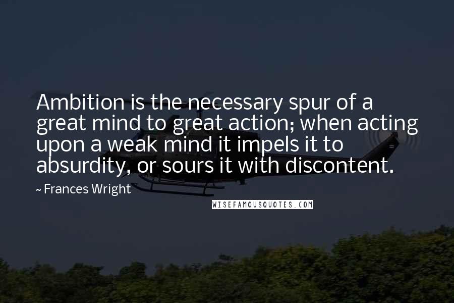 Frances Wright Quotes: Ambition is the necessary spur of a great mind to great action; when acting upon a weak mind it impels it to absurdity, or sours it with discontent.