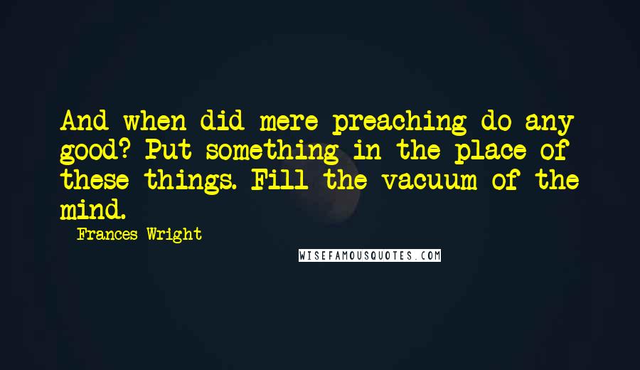 Frances Wright Quotes: And when did mere preaching do any good? Put something in the place of these things. Fill the vacuum of the mind.