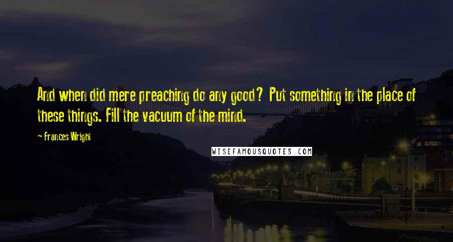 Frances Wright Quotes: And when did mere preaching do any good? Put something in the place of these things. Fill the vacuum of the mind.