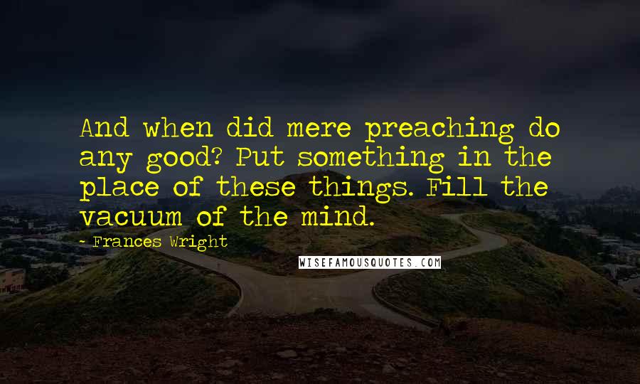 Frances Wright Quotes: And when did mere preaching do any good? Put something in the place of these things. Fill the vacuum of the mind.