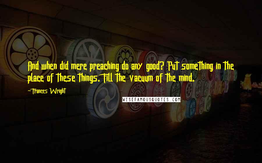 Frances Wright Quotes: And when did mere preaching do any good? Put something in the place of these things. Fill the vacuum of the mind.