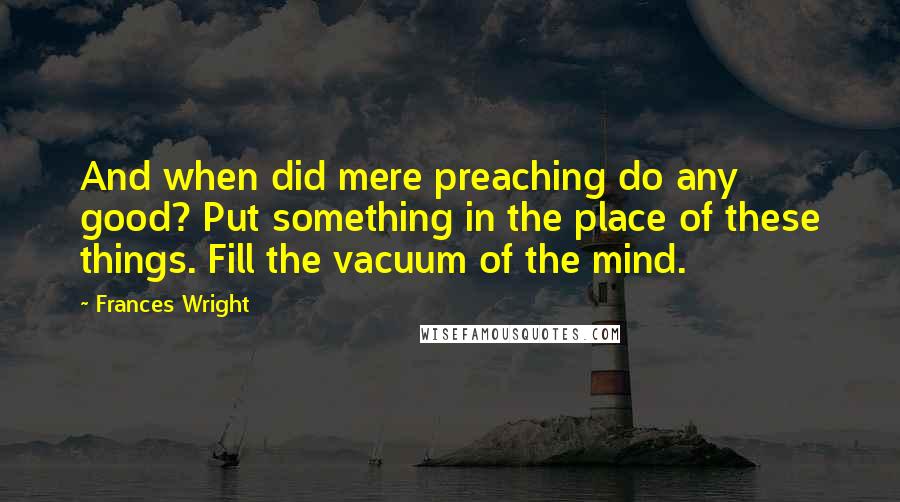 Frances Wright Quotes: And when did mere preaching do any good? Put something in the place of these things. Fill the vacuum of the mind.