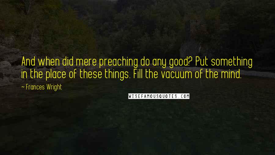 Frances Wright Quotes: And when did mere preaching do any good? Put something in the place of these things. Fill the vacuum of the mind.