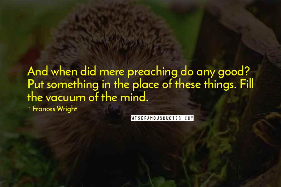 Frances Wright Quotes: And when did mere preaching do any good? Put something in the place of these things. Fill the vacuum of the mind.