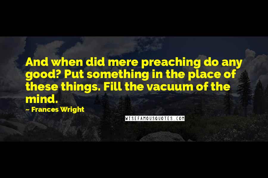 Frances Wright Quotes: And when did mere preaching do any good? Put something in the place of these things. Fill the vacuum of the mind.