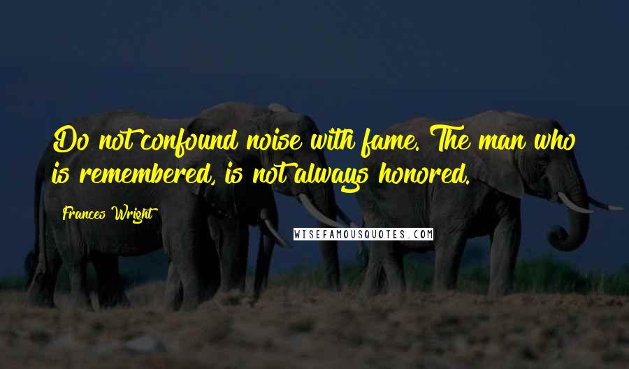 Frances Wright Quotes: Do not confound noise with fame. The man who is remembered, is not always honored.