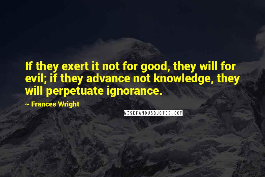 Frances Wright Quotes: If they exert it not for good, they will for evil; if they advance not knowledge, they will perpetuate ignorance.
