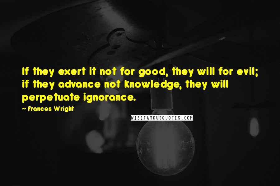 Frances Wright Quotes: If they exert it not for good, they will for evil; if they advance not knowledge, they will perpetuate ignorance.