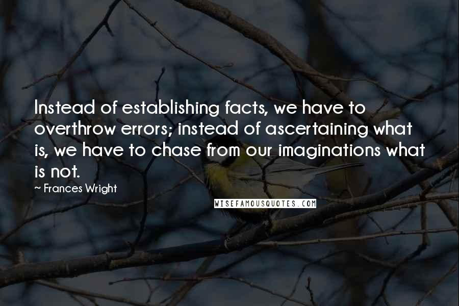 Frances Wright Quotes: Instead of establishing facts, we have to overthrow errors; instead of ascertaining what is, we have to chase from our imaginations what is not.