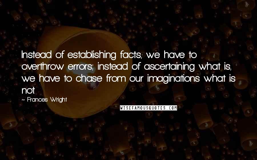 Frances Wright Quotes: Instead of establishing facts, we have to overthrow errors; instead of ascertaining what is, we have to chase from our imaginations what is not.