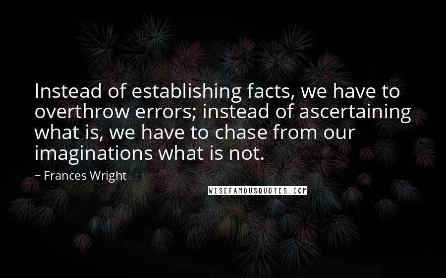 Frances Wright Quotes: Instead of establishing facts, we have to overthrow errors; instead of ascertaining what is, we have to chase from our imaginations what is not.