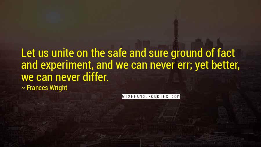 Frances Wright Quotes: Let us unite on the safe and sure ground of fact and experiment, and we can never err; yet better, we can never differ.