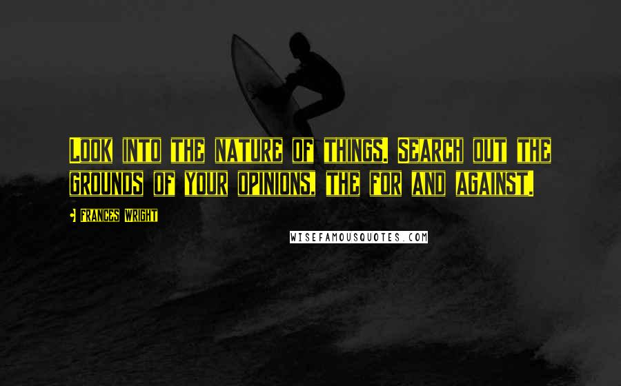 Frances Wright Quotes: Look into the nature of things. Search out the grounds of your opinions, the for and against.