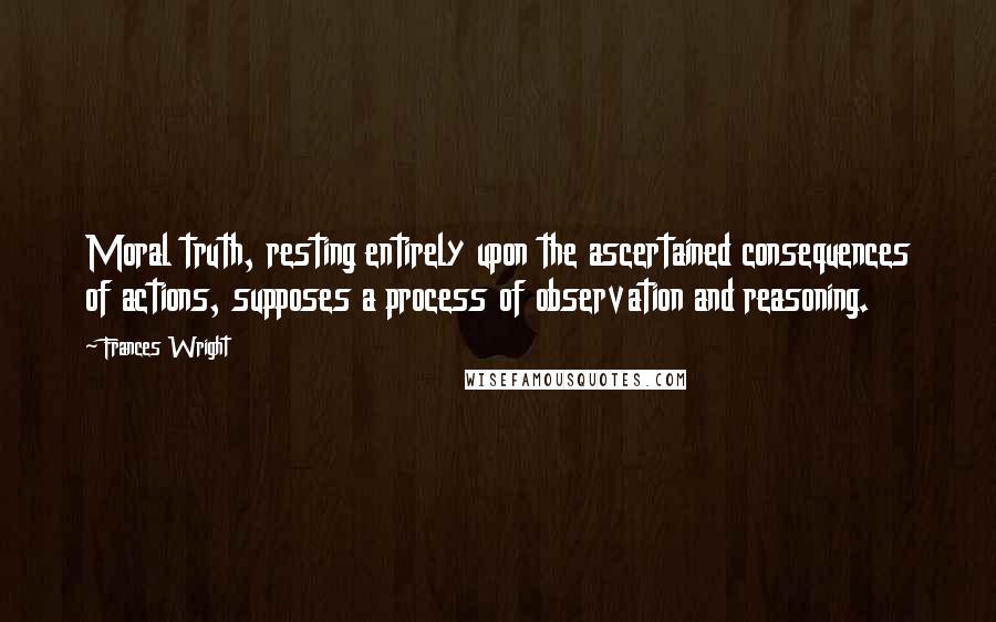 Frances Wright Quotes: Moral truth, resting entirely upon the ascertained consequences of actions, supposes a process of observation and reasoning.