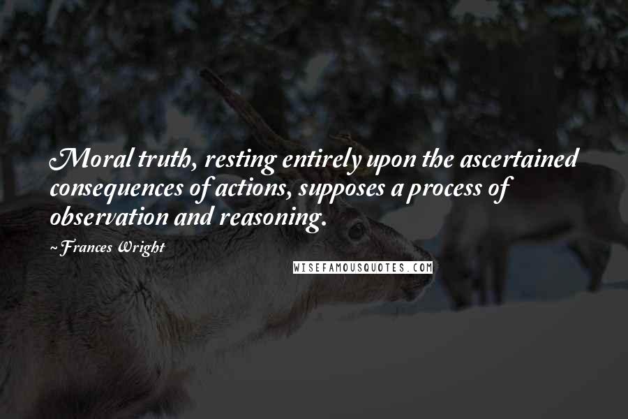 Frances Wright Quotes: Moral truth, resting entirely upon the ascertained consequences of actions, supposes a process of observation and reasoning.