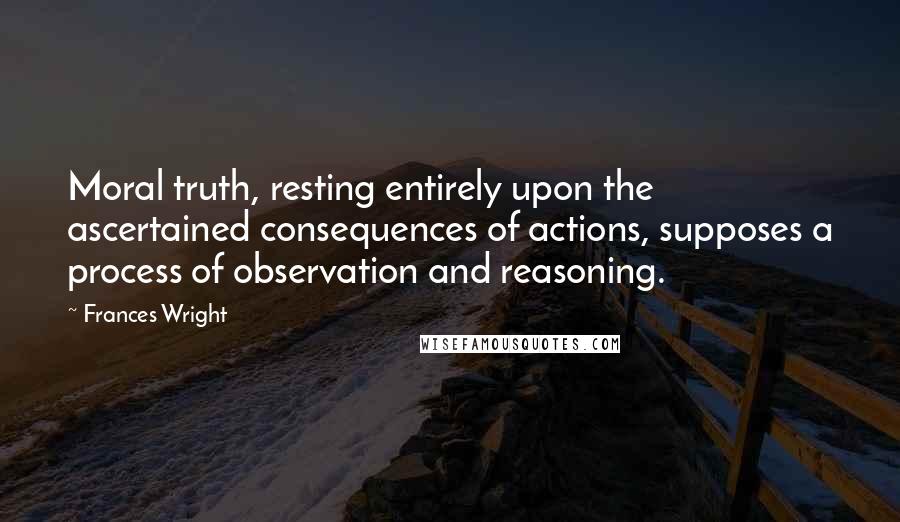 Frances Wright Quotes: Moral truth, resting entirely upon the ascertained consequences of actions, supposes a process of observation and reasoning.