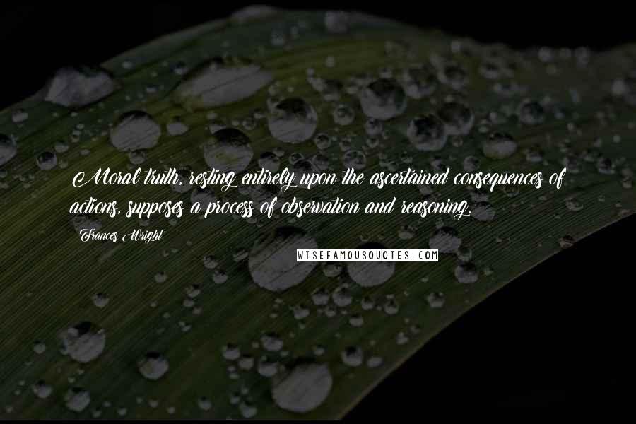 Frances Wright Quotes: Moral truth, resting entirely upon the ascertained consequences of actions, supposes a process of observation and reasoning.