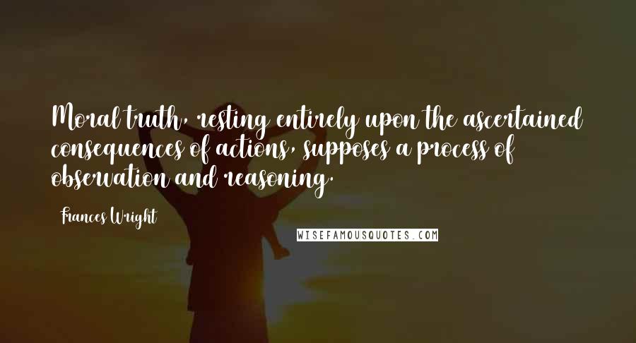 Frances Wright Quotes: Moral truth, resting entirely upon the ascertained consequences of actions, supposes a process of observation and reasoning.