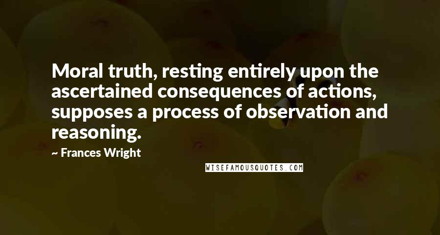 Frances Wright Quotes: Moral truth, resting entirely upon the ascertained consequences of actions, supposes a process of observation and reasoning.