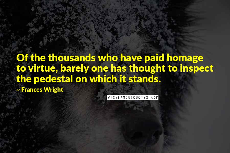 Frances Wright Quotes: Of the thousands who have paid homage to virtue, barely one has thought to inspect the pedestal on which it stands.