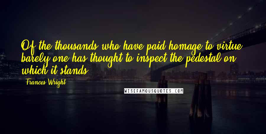 Frances Wright Quotes: Of the thousands who have paid homage to virtue, barely one has thought to inspect the pedestal on which it stands.