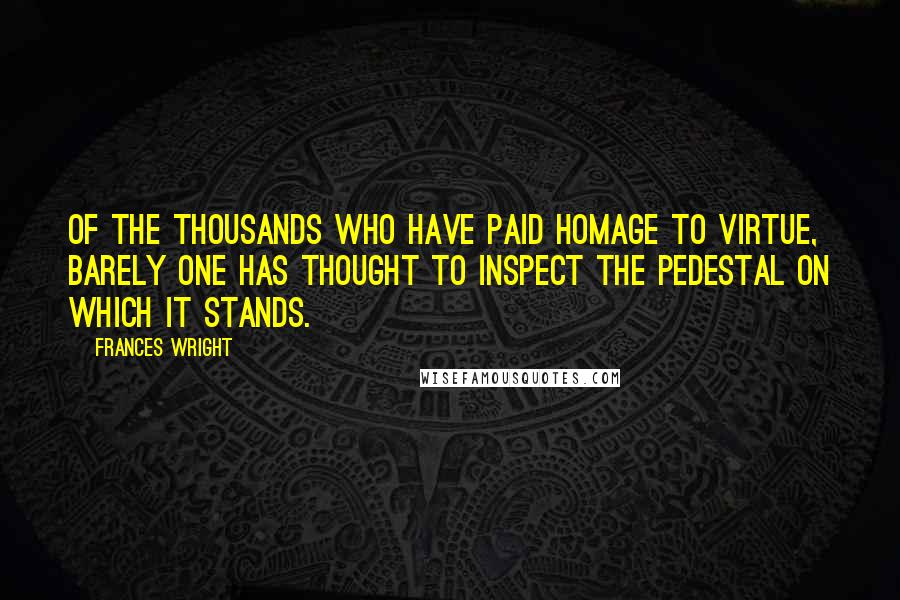 Frances Wright Quotes: Of the thousands who have paid homage to virtue, barely one has thought to inspect the pedestal on which it stands.
