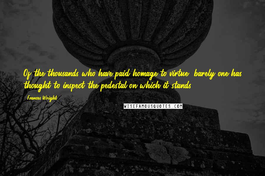 Frances Wright Quotes: Of the thousands who have paid homage to virtue, barely one has thought to inspect the pedestal on which it stands.