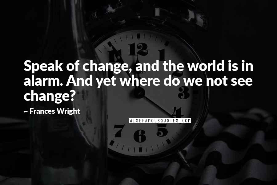 Frances Wright Quotes: Speak of change, and the world is in alarm. And yet where do we not see change?