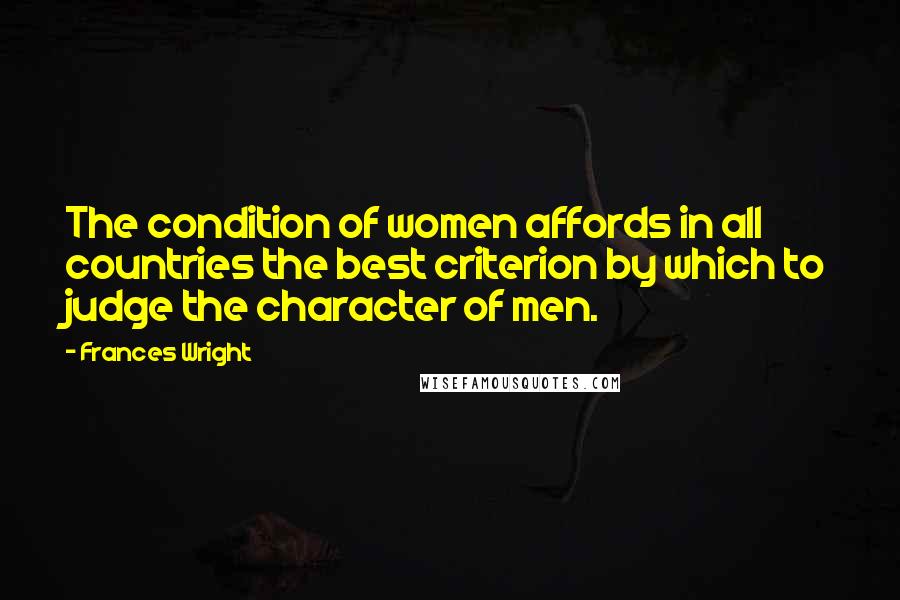 Frances Wright Quotes: The condition of women affords in all countries the best criterion by which to judge the character of men.