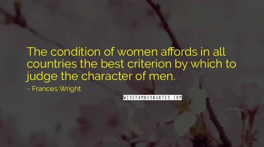 Frances Wright Quotes: The condition of women affords in all countries the best criterion by which to judge the character of men.