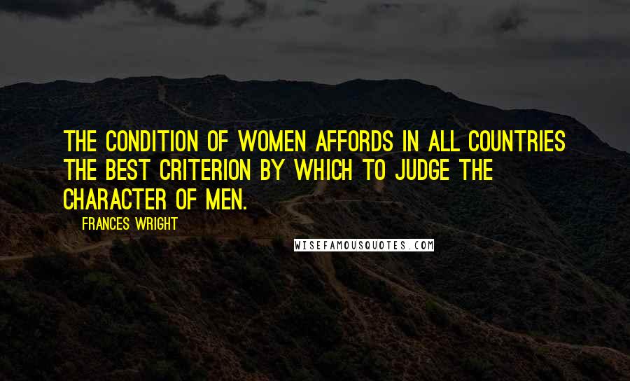 Frances Wright Quotes: The condition of women affords in all countries the best criterion by which to judge the character of men.