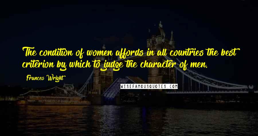 Frances Wright Quotes: The condition of women affords in all countries the best criterion by which to judge the character of men.