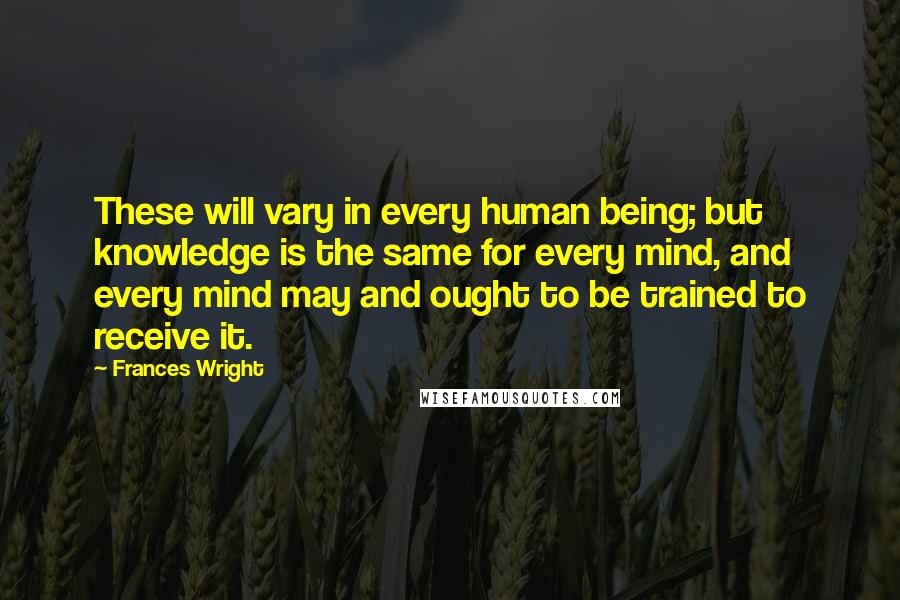 Frances Wright Quotes: These will vary in every human being; but knowledge is the same for every mind, and every mind may and ought to be trained to receive it.