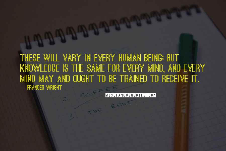 Frances Wright Quotes: These will vary in every human being; but knowledge is the same for every mind, and every mind may and ought to be trained to receive it.