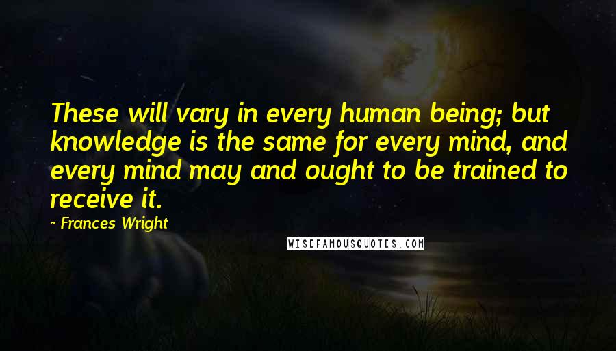Frances Wright Quotes: These will vary in every human being; but knowledge is the same for every mind, and every mind may and ought to be trained to receive it.
