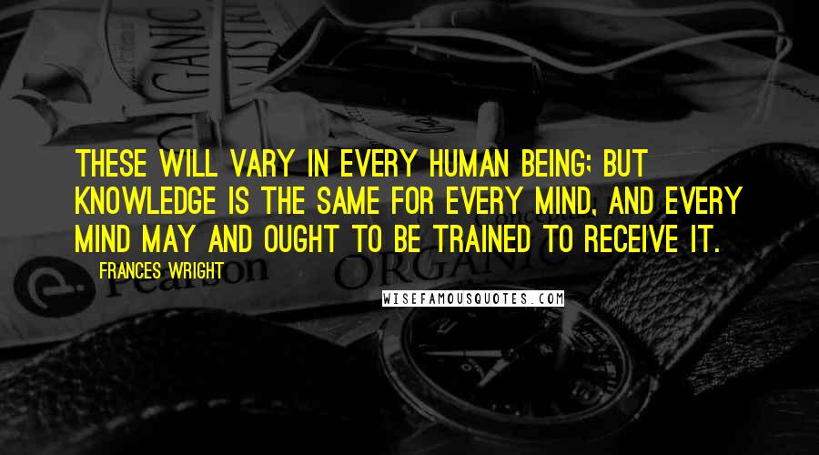 Frances Wright Quotes: These will vary in every human being; but knowledge is the same for every mind, and every mind may and ought to be trained to receive it.