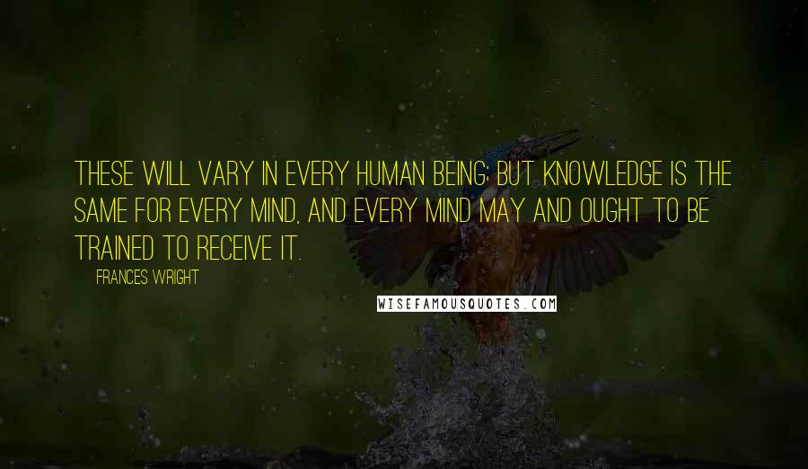 Frances Wright Quotes: These will vary in every human being; but knowledge is the same for every mind, and every mind may and ought to be trained to receive it.