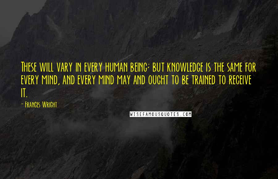 Frances Wright Quotes: These will vary in every human being; but knowledge is the same for every mind, and every mind may and ought to be trained to receive it.