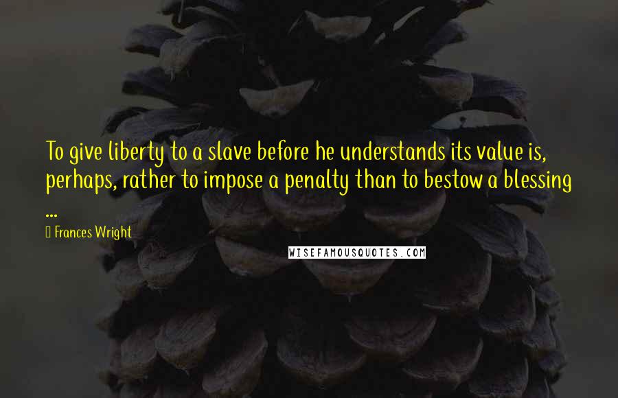 Frances Wright Quotes: To give liberty to a slave before he understands its value is, perhaps, rather to impose a penalty than to bestow a blessing ...