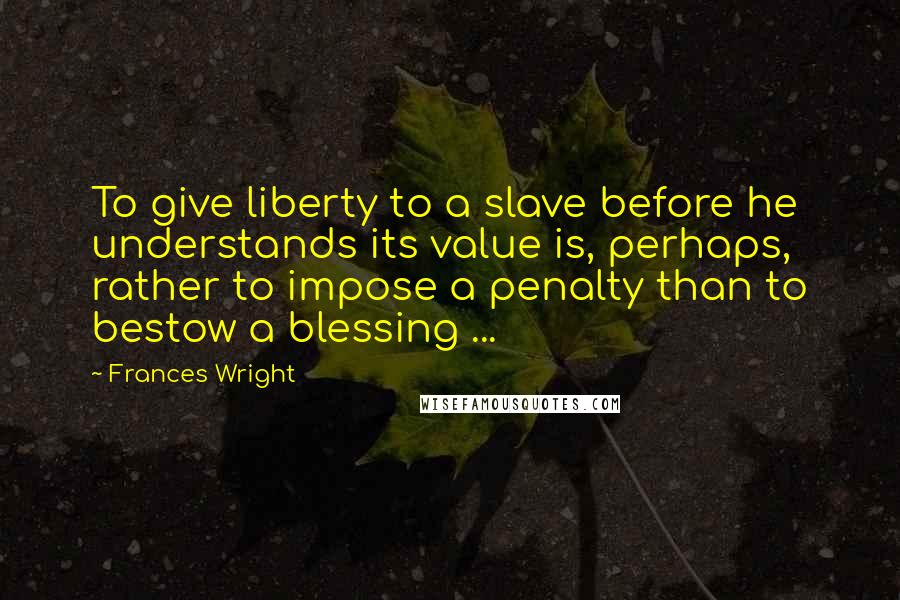 Frances Wright Quotes: To give liberty to a slave before he understands its value is, perhaps, rather to impose a penalty than to bestow a blessing ...