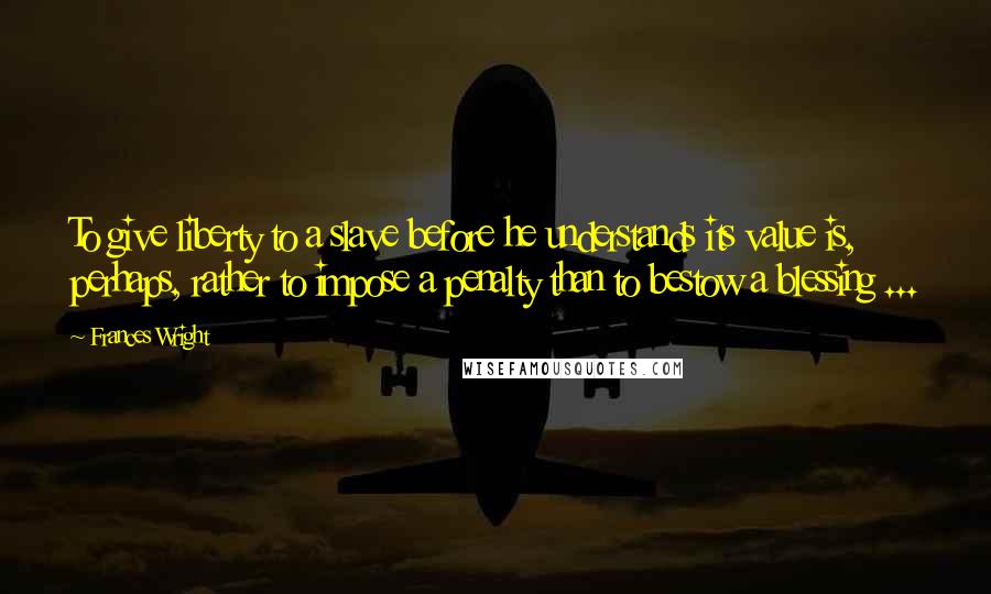 Frances Wright Quotes: To give liberty to a slave before he understands its value is, perhaps, rather to impose a penalty than to bestow a blessing ...