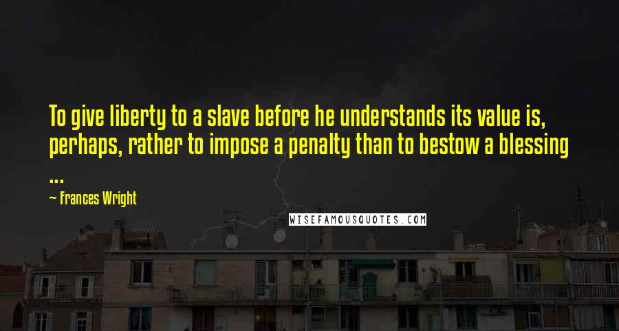 Frances Wright Quotes: To give liberty to a slave before he understands its value is, perhaps, rather to impose a penalty than to bestow a blessing ...