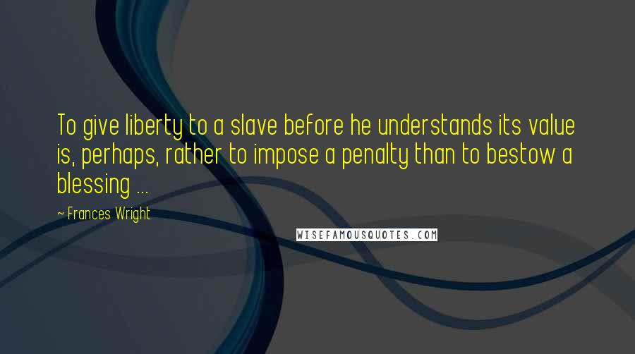 Frances Wright Quotes: To give liberty to a slave before he understands its value is, perhaps, rather to impose a penalty than to bestow a blessing ...