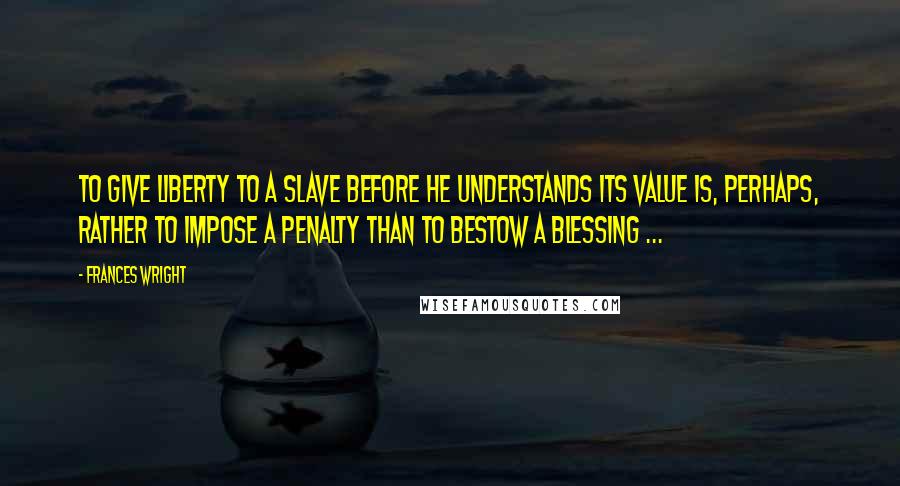 Frances Wright Quotes: To give liberty to a slave before he understands its value is, perhaps, rather to impose a penalty than to bestow a blessing ...