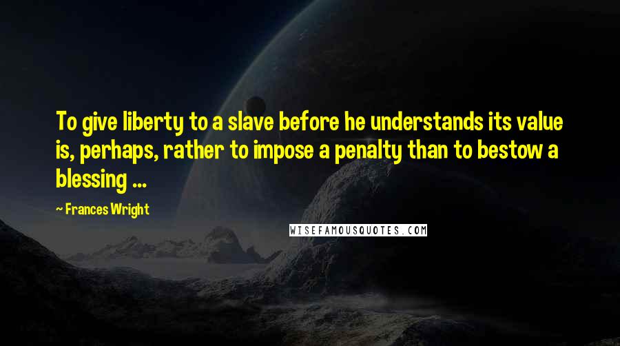 Frances Wright Quotes: To give liberty to a slave before he understands its value is, perhaps, rather to impose a penalty than to bestow a blessing ...