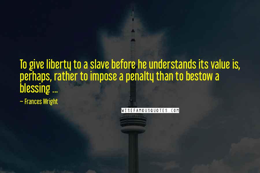 Frances Wright Quotes: To give liberty to a slave before he understands its value is, perhaps, rather to impose a penalty than to bestow a blessing ...