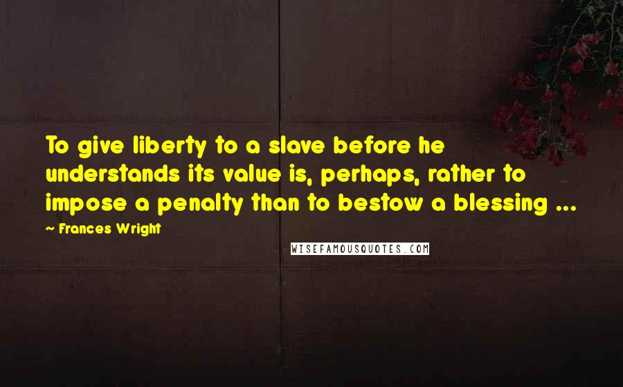 Frances Wright Quotes: To give liberty to a slave before he understands its value is, perhaps, rather to impose a penalty than to bestow a blessing ...